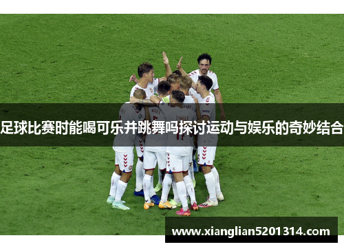 足球比赛时能喝可乐并跳舞吗探讨运动与娱乐的奇妙结合